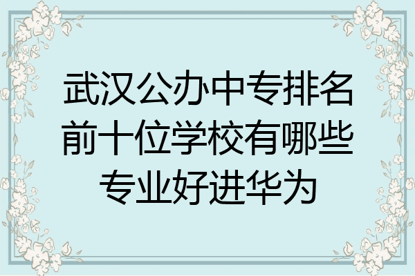 武汉公办中专排名前十位学校有哪些专业好进华为
