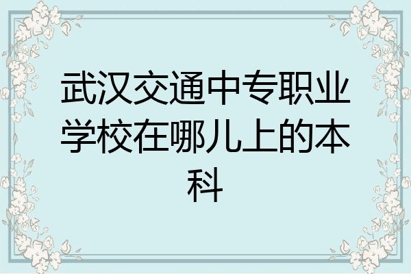 武汉交通中专职业学校在哪儿上的本科