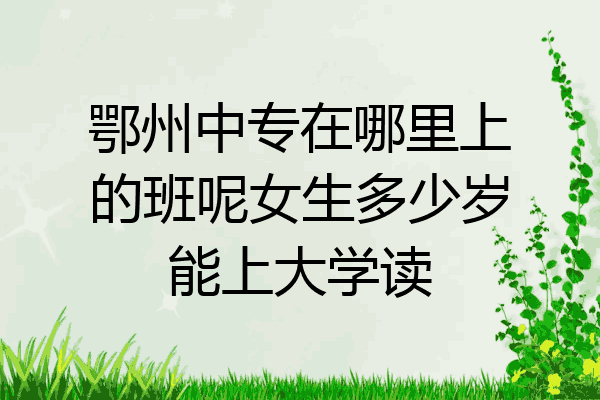 鄂州中专在哪里上的班呢女生多少岁能上大学读
