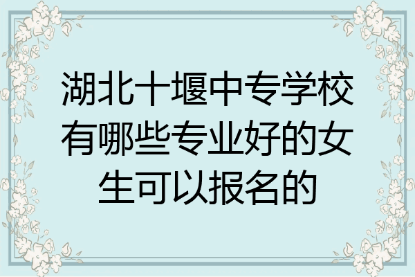 湖北十堰中专学校有哪些专业好的女生可以报名的