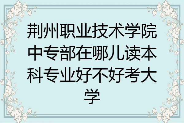 荆州职业技术学院中专部在哪儿读本科专业好不好考大学