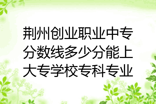 荆州创业职业中专分数线多少分能上大专学校专科专业
