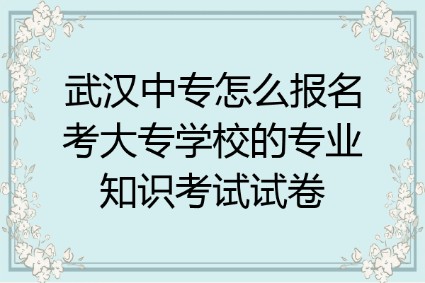 武汉中专怎么报名考大专学校的专业知识考试试卷