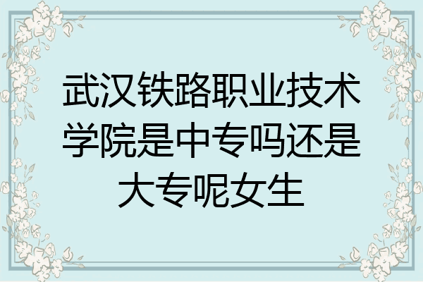 武汉铁路职业技术学院是中专吗还是大专呢女生