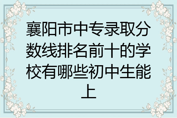 襄阳市中专录取分数线排名前十的学校有哪些初中生能上
