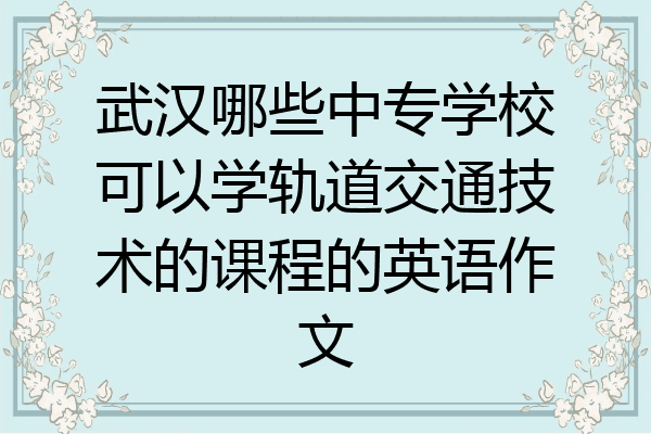 武汉哪些中专学校可以学轨道交通技术的课程的英语作文