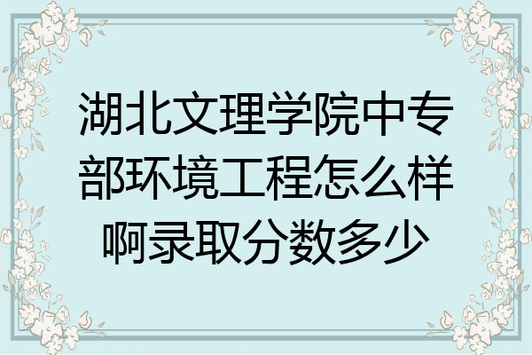 湖北文理学院中专部环境工程怎么样啊录取分数多少