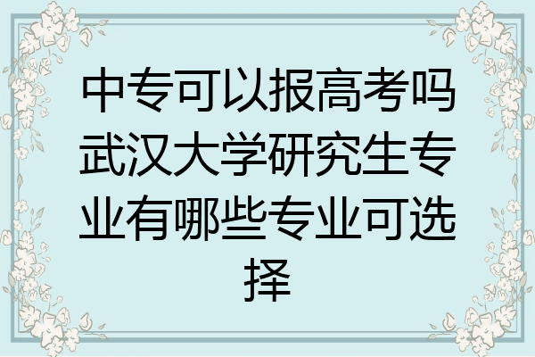 中专可以报高考吗武汉大学研究生专业有哪些专业可选择