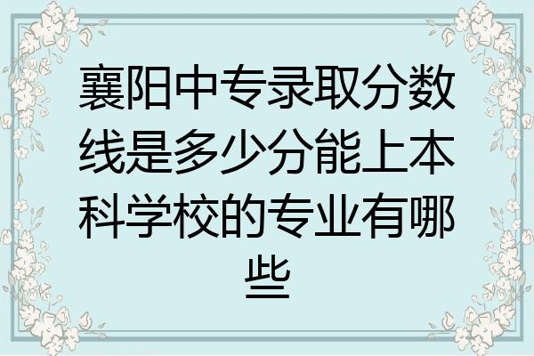 襄阳中专录取分数线是多少分能上本科学校的专业有哪些