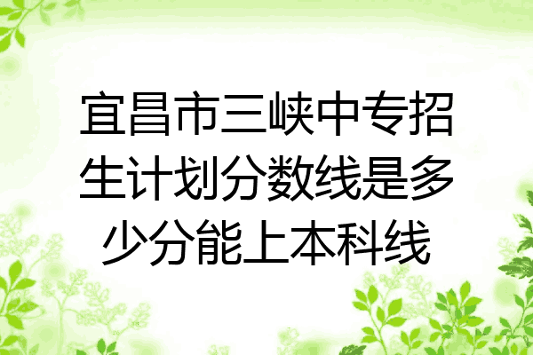 宜昌市三峡中专招生计划分数线是多少分能上本科线