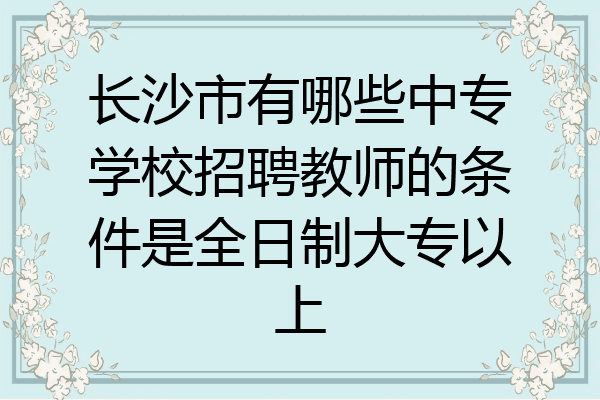 长沙市有哪些中专学校招聘教师的条件是全日制大专以上