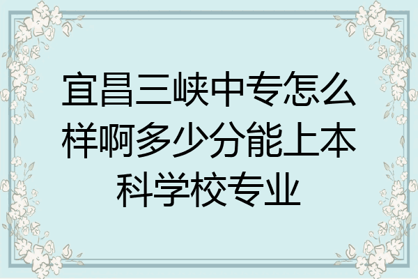 宜昌三峡中专怎么样啊多少分能上本科学校专业