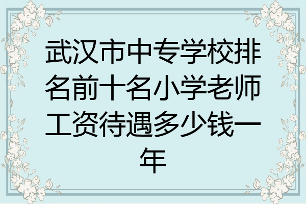 武汉市中专学校排名前十名小学老师工资待遇多少钱一年