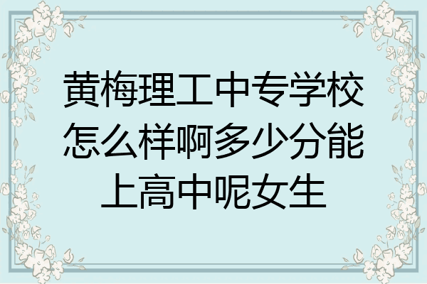 黄梅理工中专学校怎么样啊多少分能上高中呢女生