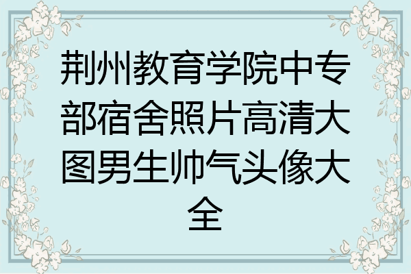 荆州教育学院中专部宿舍照片高清大图男生帅气头像大全