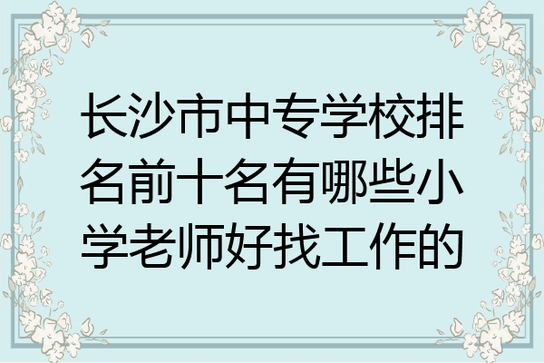 长沙市中专学校排名前十名有哪些小学老师好找工作的