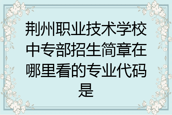 荆州职业技术学校中专部招生简章在哪里看的专业代码是