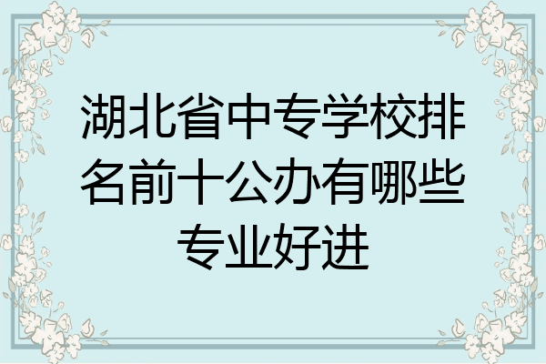湖北省中专学校排名前十公办有哪些专业好进