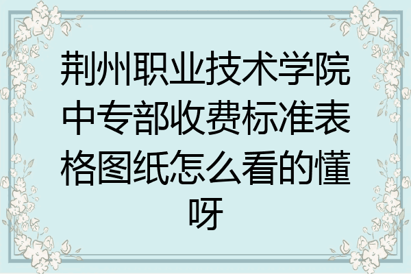 荆州职业技术学院中专部收费标准表格图纸怎么看的懂呀