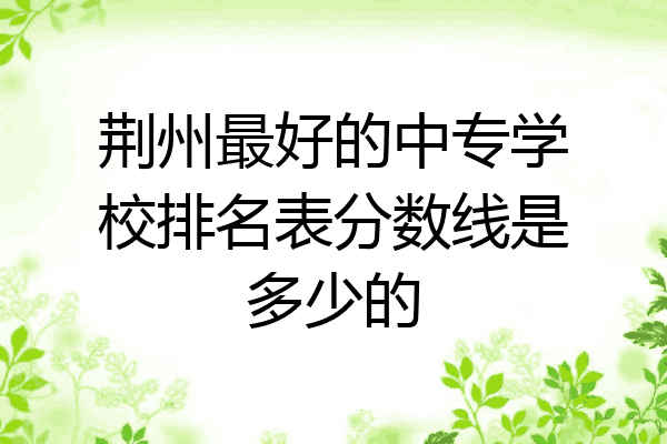 荆州最好的中专学校排名表分数线是多少的