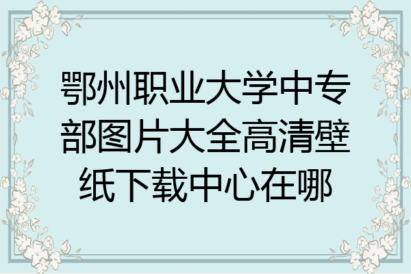 鄂州职业大学中专部图片大全高清壁纸下载中心在哪