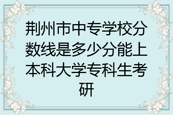 荆州市中专学校分数线是多少分能上本科大学专科生考研