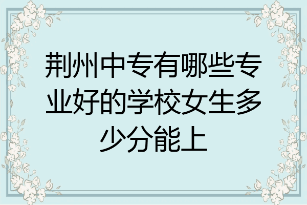 荆州中专有哪些专业好的学校女生多少分能上