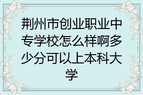 荆州市创业职业中专学校怎么样啊多少分可以上本科大学