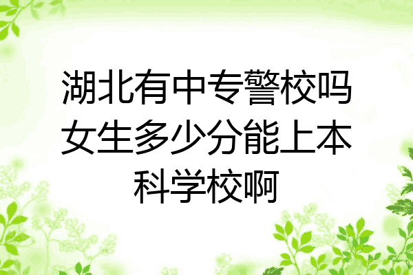 湖北有中专警校吗女生多少分能上本科学校啊