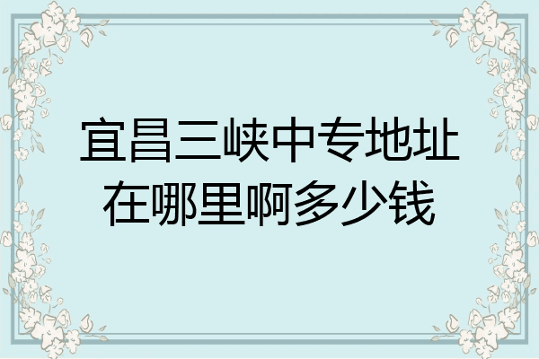 宜昌三峡中专地址在哪里啊多少钱