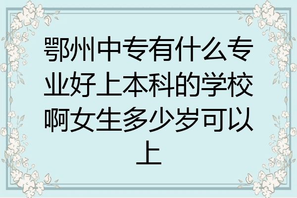 鄂州中专有什么专业好上本科的学校啊女生多少岁可以上