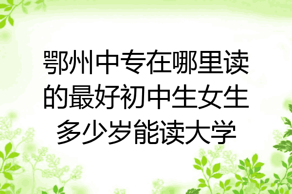 鄂州中专在哪里读的最好初中生女生多少岁能读大学