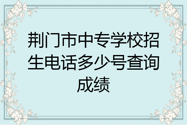 荆门市中专学校招生电话多少号查询成绩