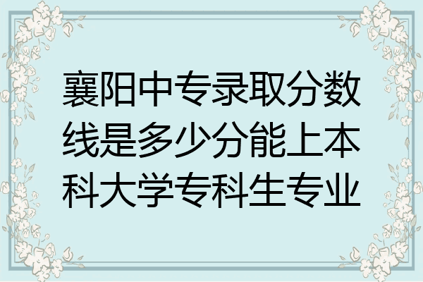 襄阳中专录取分数线是多少分能上本科大学专科生专业