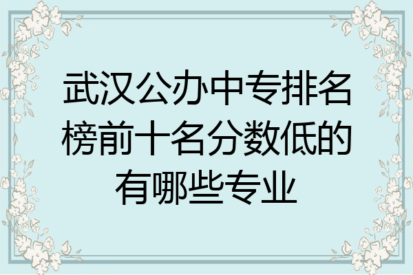 武汉公办中专排名榜前十名分数低的有哪些专业