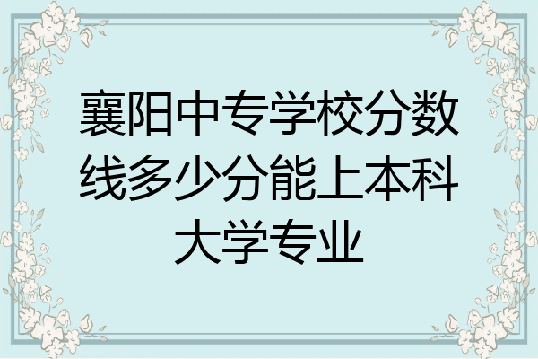 襄阳中专学校分数线多少分能上本科大学专业