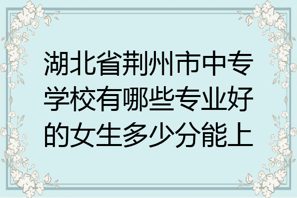 湖北省荆州市中专学校有哪些专业好的女生多少分能上