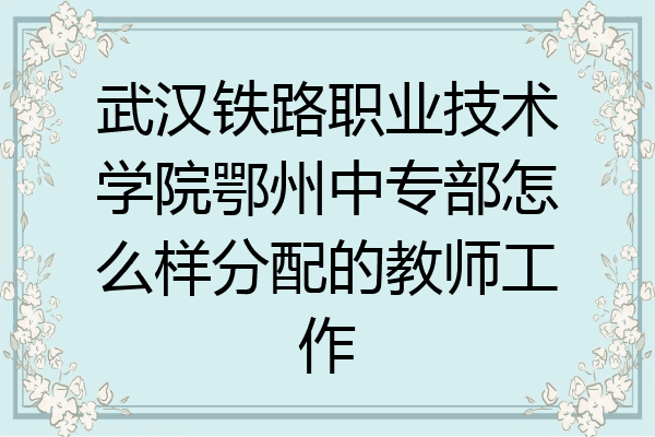 武汉铁路职业技术学院鄂州中专部怎么样分配的教师工作