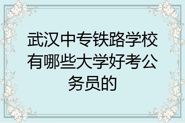 武汉中专铁路学校有哪些大学好考公务员的