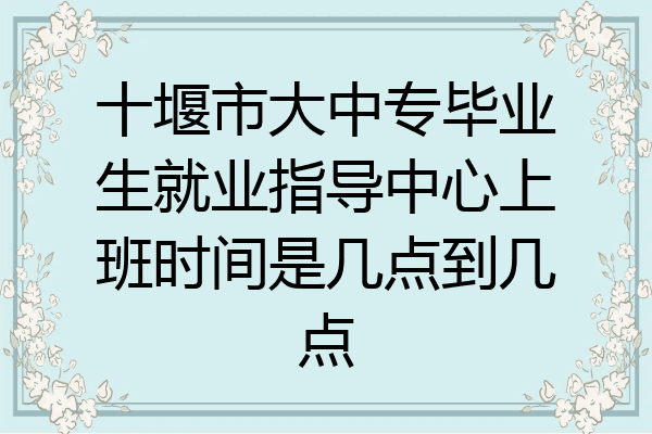 十堰市大中专毕业生就业指导中心上班时间是几点到几点