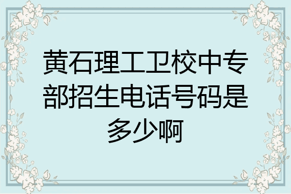 黄石理工卫校中专部招生电话号码是多少啊