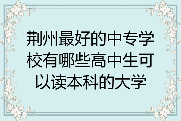 荆州最好的中专学校有哪些高中生可以读本科的大学
