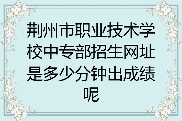 荆州市职业技术学校中专部招生网址是多少分钟出成绩呢