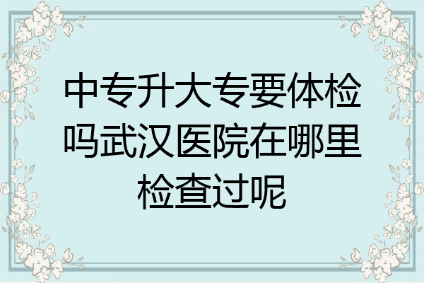 中专升大专要体检吗武汉医院在哪里检查过呢
