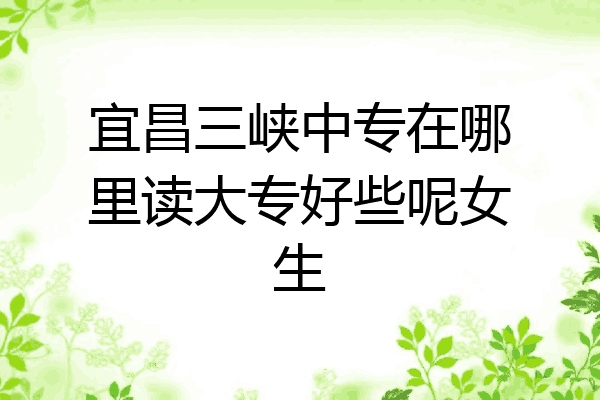 宜昌三峡中专在哪里读大专好些呢女生
