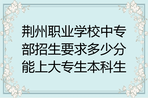 荆州职业学校中专部招生要求多少分能上大专生本科生