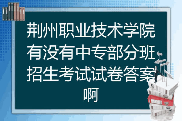 荆州职业技术学院有没有中专部分班招生考试试卷答案啊