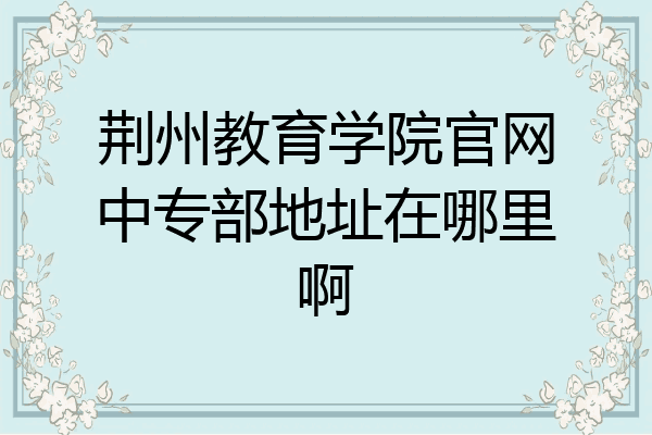 荆州教育学院官网中专部地址在哪里啊