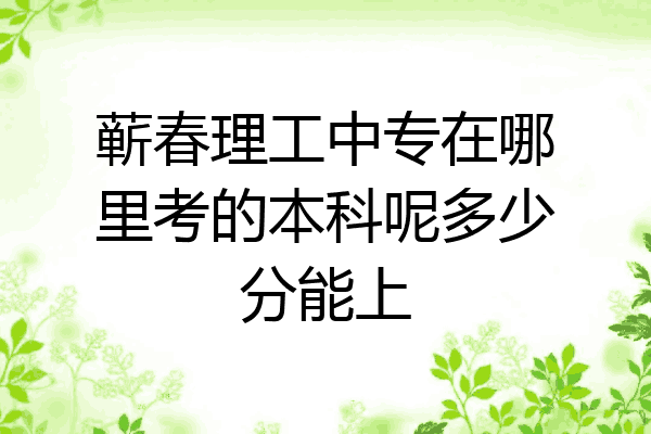 蕲春理工中专在哪里考的本科呢多少分能上