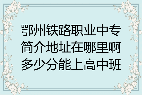 鄂州铁路职业中专简介地址在哪里啊多少分能上高中班